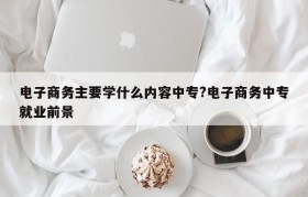 电子商务主要学什么内容中专?电子商务中专就业前景