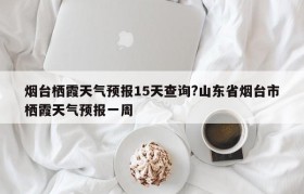 烟台栖霞天气预报15天查询?山东省烟台市栖霞天气预报一周