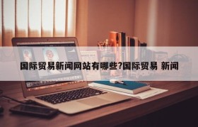 国际贸易新闻网站有哪些?国际贸易 新闻